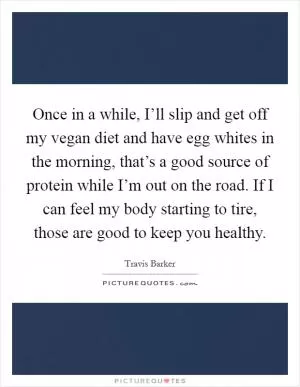 Once in a while, I’ll slip and get off my vegan diet and have egg whites in the morning, that’s a good source of protein while I’m out on the road. If I can feel my body starting to tire, those are good to keep you healthy Picture Quote #1