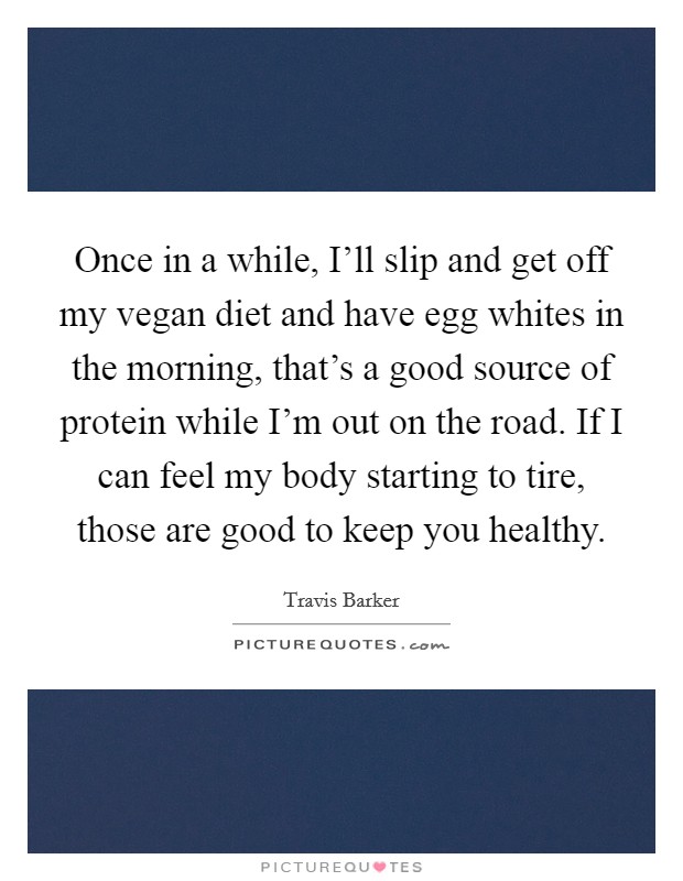 Once in a while, I'll slip and get off my vegan diet and have egg whites in the morning, that's a good source of protein while I'm out on the road. If I can feel my body starting to tire, those are good to keep you healthy Picture Quote #1