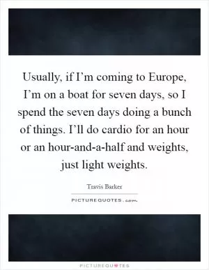 Usually, if I’m coming to Europe, I’m on a boat for seven days, so I spend the seven days doing a bunch of things. I’ll do cardio for an hour or an hour-and-a-half and weights, just light weights Picture Quote #1