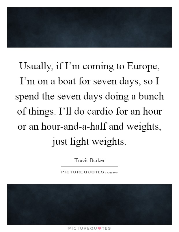 Usually, if I'm coming to Europe, I'm on a boat for seven days, so I spend the seven days doing a bunch of things. I'll do cardio for an hour or an hour-and-a-half and weights, just light weights Picture Quote #1