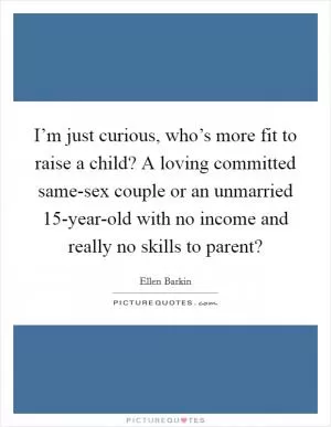 I’m just curious, who’s more fit to raise a child? A loving committed same-sex couple or an unmarried 15-year-old with no income and really no skills to parent? Picture Quote #1