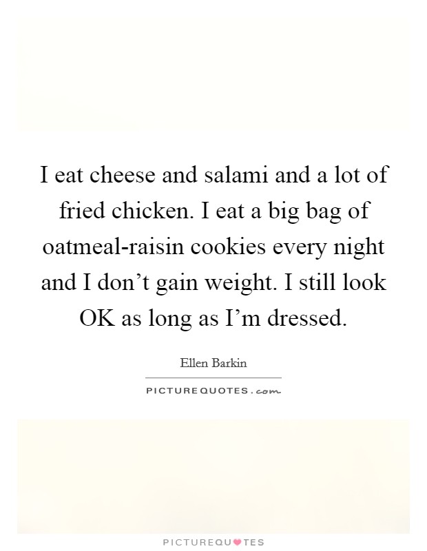 I eat cheese and salami and a lot of fried chicken. I eat a big bag of oatmeal-raisin cookies every night and I don't gain weight. I still look OK as long as I'm dressed Picture Quote #1