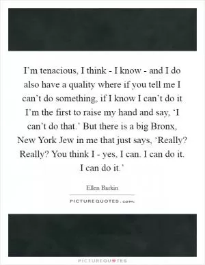 I’m tenacious, I think - I know - and I do also have a quality where if you tell me I can’t do something, if I know I can’t do it I’m the first to raise my hand and say, ‘I can’t do that.’ But there is a big Bronx, New York Jew in me that just says, ‘Really? Really? You think I - yes, I can. I can do it. I can do it.’ Picture Quote #1