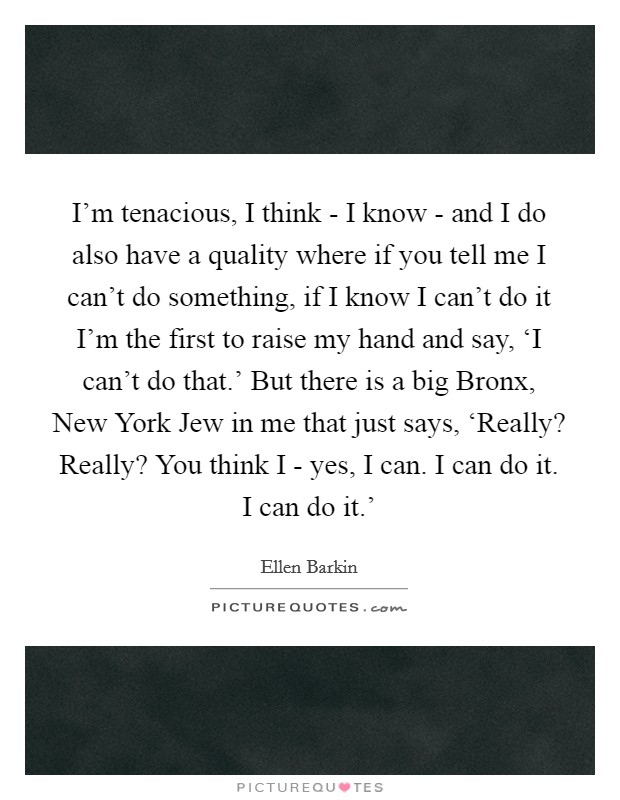 I'm tenacious, I think - I know - and I do also have a quality where if you tell me I can't do something, if I know I can't do it I'm the first to raise my hand and say, ‘I can't do that.' But there is a big Bronx, New York Jew in me that just says, ‘Really? Really? You think I - yes, I can. I can do it. I can do it.' Picture Quote #1