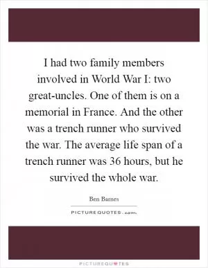I had two family members involved in World War I: two great-uncles. One of them is on a memorial in France. And the other was a trench runner who survived the war. The average life span of a trench runner was 36 hours, but he survived the whole war Picture Quote #1