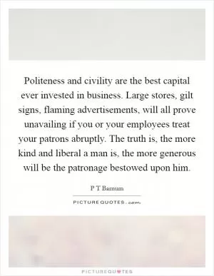 Politeness and civility are the best capital ever invested in business. Large stores, gilt signs, flaming advertisements, will all prove unavailing if you or your employees treat your patrons abruptly. The truth is, the more kind and liberal a man is, the more generous will be the patronage bestowed upon him Picture Quote #1