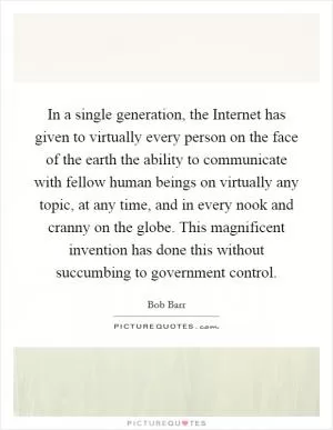 In a single generation, the Internet has given to virtually every person on the face of the earth the ability to communicate with fellow human beings on virtually any topic, at any time, and in every nook and cranny on the globe. This magnificent invention has done this without succumbing to government control Picture Quote #1