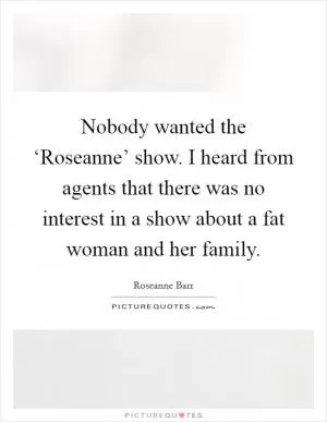 Nobody wanted the ‘Roseanne’ show. I heard from agents that there was no interest in a show about a fat woman and her family Picture Quote #1