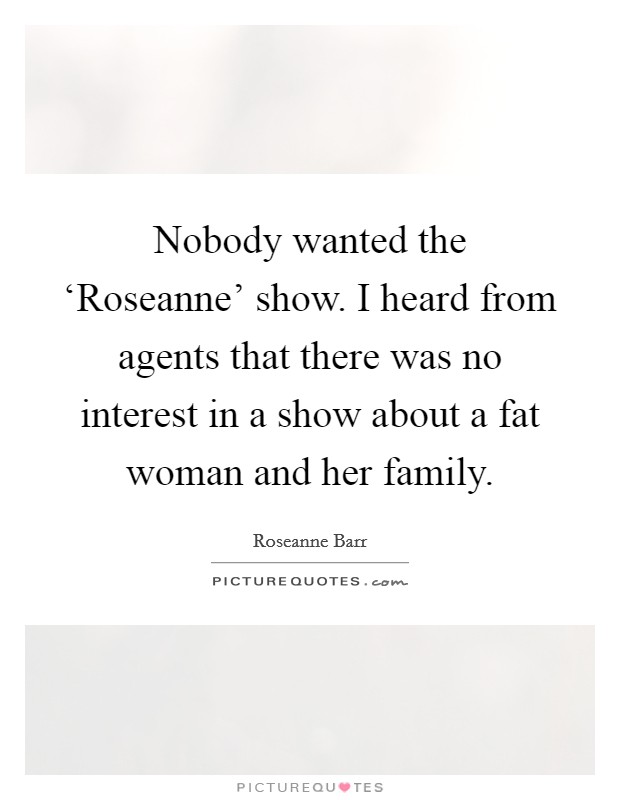 Nobody wanted the ‘Roseanne' show. I heard from agents that there was no interest in a show about a fat woman and her family Picture Quote #1
