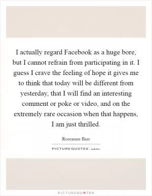 I actually regard Facebook as a huge bore, but I cannot refrain from participating in it. I guess I crave the feeling of hope it gives me to think that today will be different from yesterday, that I will find an interesting comment or poke or video, and on the extremely rare occasion when that happens, I am just thrilled Picture Quote #1