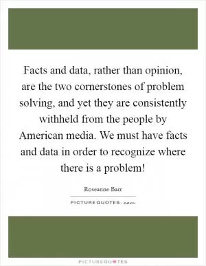 Facts and data, rather than opinion, are the two cornerstones of problem solving, and yet they are consistently withheld from the people by American media. We must have facts and data in order to recognize where there is a problem! Picture Quote #1