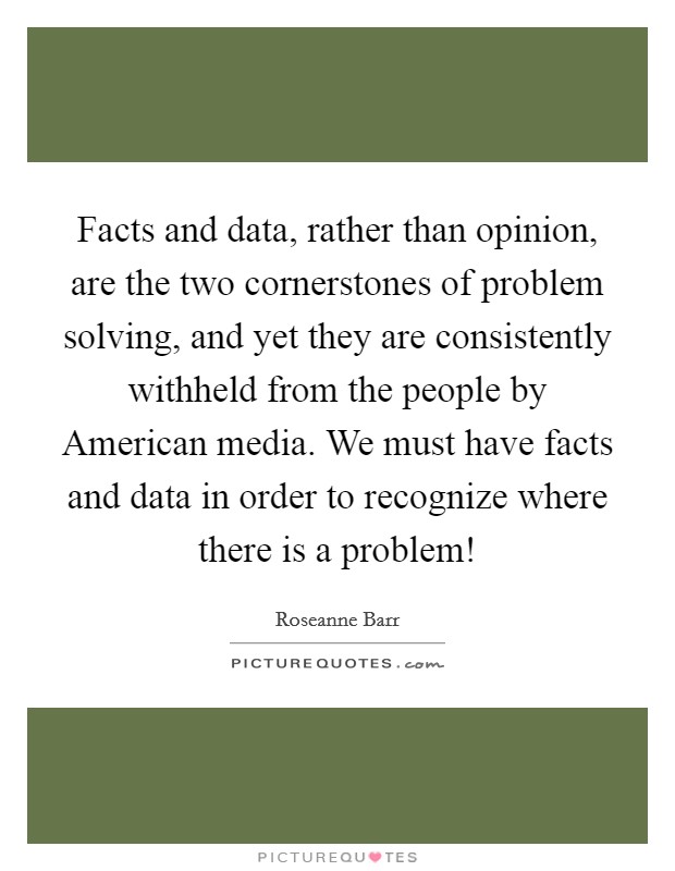 Facts and data, rather than opinion, are the two cornerstones of problem solving, and yet they are consistently withheld from the people by American media. We must have facts and data in order to recognize where there is a problem! Picture Quote #1