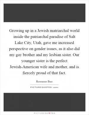 Growing up in a Jewish matriarchal world inside the patriarchal paradise of Salt Lake City, Utah, gave me increased perspective on gender issues, as it also did my gay brother and my lesbian sister. Our younger sister is the perfect Jewish-American wife and mother, and is fiercely proud of that fact Picture Quote #1