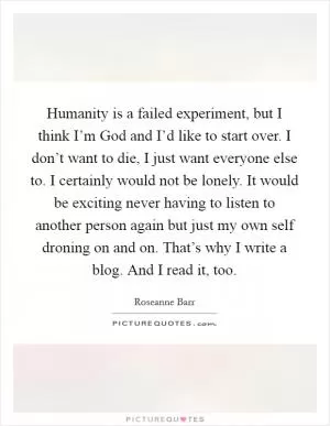 Humanity is a failed experiment, but I think I’m God and I’d like to start over. I don’t want to die, I just want everyone else to. I certainly would not be lonely. It would be exciting never having to listen to another person again but just my own self droning on and on. That’s why I write a blog. And I read it, too Picture Quote #1