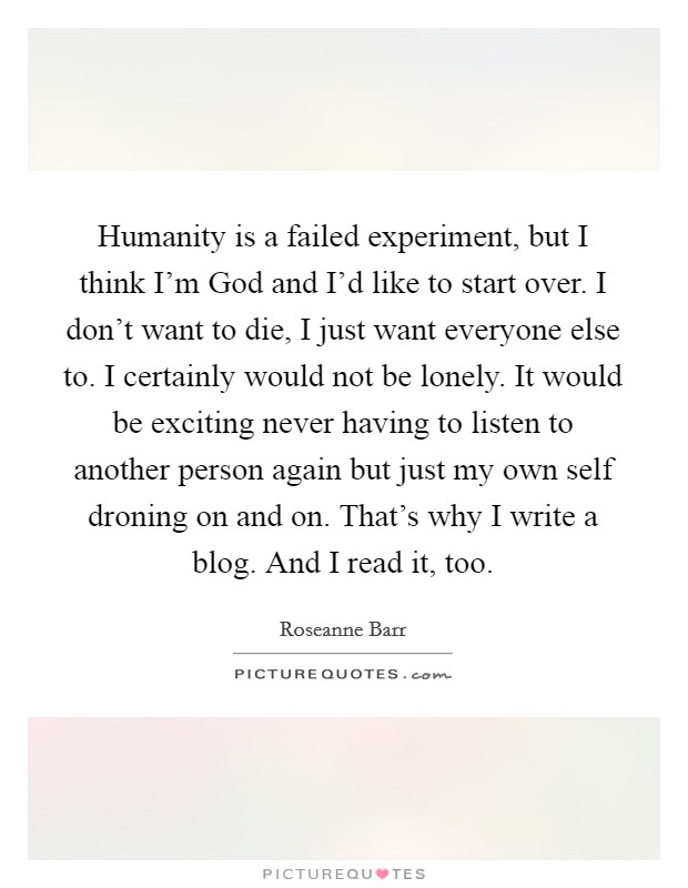 Humanity is a failed experiment, but I think I'm God and I'd like to start over. I don't want to die, I just want everyone else to. I certainly would not be lonely. It would be exciting never having to listen to another person again but just my own self droning on and on. That's why I write a blog. And I read it, too Picture Quote #1