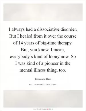 I always had a dissociative disorder. But I healed from it over the course of 14 years of big-time therapy. But, you know, I mean, everybody’s kind of loony now. So I was kind of a pioneer in the mental illness thing, too Picture Quote #1