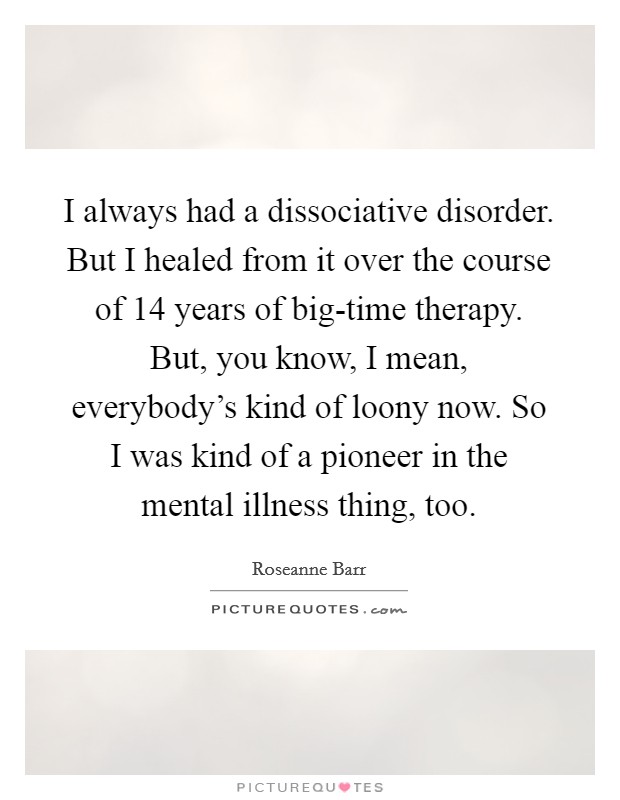 I always had a dissociative disorder. But I healed from it over the course of 14 years of big-time therapy. But, you know, I mean, everybody's kind of loony now. So I was kind of a pioneer in the mental illness thing, too Picture Quote #1