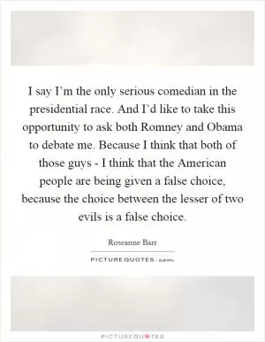 I say I’m the only serious comedian in the presidential race. And I’d like to take this opportunity to ask both Romney and Obama to debate me. Because I think that both of those guys - I think that the American people are being given a false choice, because the choice between the lesser of two evils is a false choice Picture Quote #1
