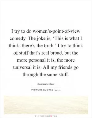 I try to do women’s-point-of-view comedy. The joke is, ‘This is what I think; there’s the truth.’ I try to think of stuff that’s real broad, but the more personal it is, the more universal it is. All my friends go through the same stuff Picture Quote #1