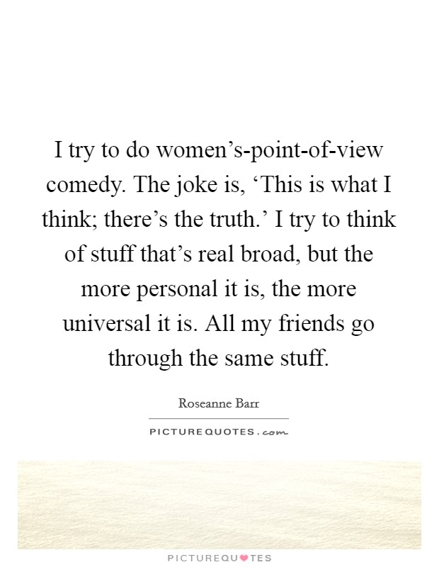I try to do women's-point-of-view comedy. The joke is, ‘This is what I think; there's the truth.' I try to think of stuff that's real broad, but the more personal it is, the more universal it is. All my friends go through the same stuff Picture Quote #1