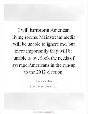 I will barnstorm American living rooms. Mainstream media will be unable to ignore me, but more importantly they will be unable to overlook the needs of average Americans in the run-up to the 2012 election Picture Quote #1