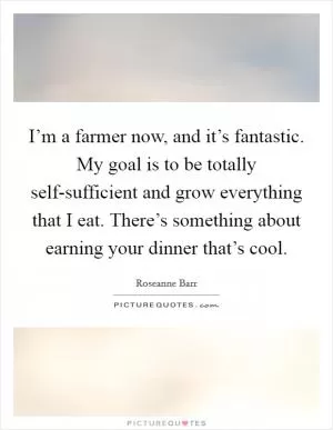 I’m a farmer now, and it’s fantastic. My goal is to be totally self-sufficient and grow everything that I eat. There’s something about earning your dinner that’s cool Picture Quote #1