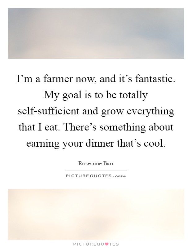 I'm a farmer now, and it's fantastic. My goal is to be totally self-sufficient and grow everything that I eat. There's something about earning your dinner that's cool Picture Quote #1