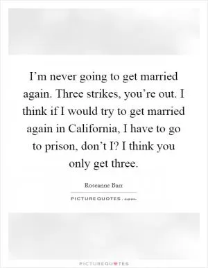 I’m never going to get married again. Three strikes, you’re out. I think if I would try to get married again in California, I have to go to prison, don’t I? I think you only get three Picture Quote #1