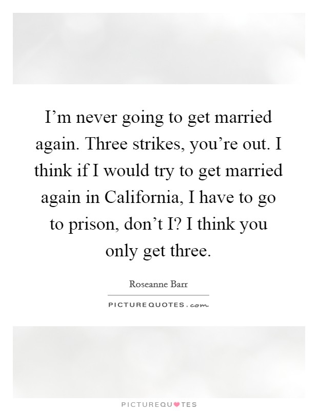I’m never going to get married again. Three strikes, you’re out. I think if I would try to get married again in California, I have to go to prison, don’t I? I think you only get three Picture Quote #1