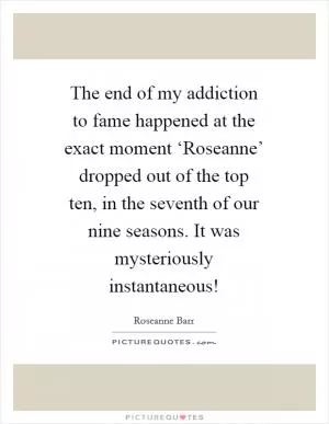 The end of my addiction to fame happened at the exact moment ‘Roseanne’ dropped out of the top ten, in the seventh of our nine seasons. It was mysteriously instantaneous! Picture Quote #1