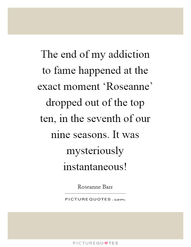 The end of my addiction to fame happened at the exact moment ‘Roseanne' dropped out of the top ten, in the seventh of our nine seasons. It was mysteriously instantaneous! Picture Quote #1