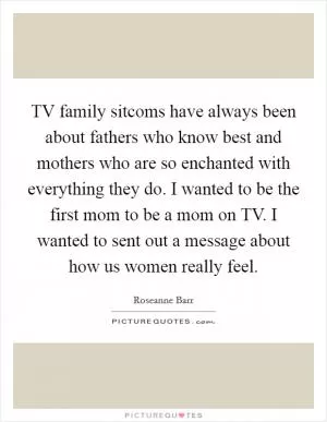 TV family sitcoms have always been about fathers who know best and mothers who are so enchanted with everything they do. I wanted to be the first mom to be a mom on TV. I wanted to sent out a message about how us women really feel Picture Quote #1