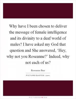 Why have I been chosen to deliver the message of female intelligence and its divinity to a deaf world of males? I have asked my God that question and She answered, ‘Hey, why not you Roseanne?’ Indeed, why not each of us? Picture Quote #1
