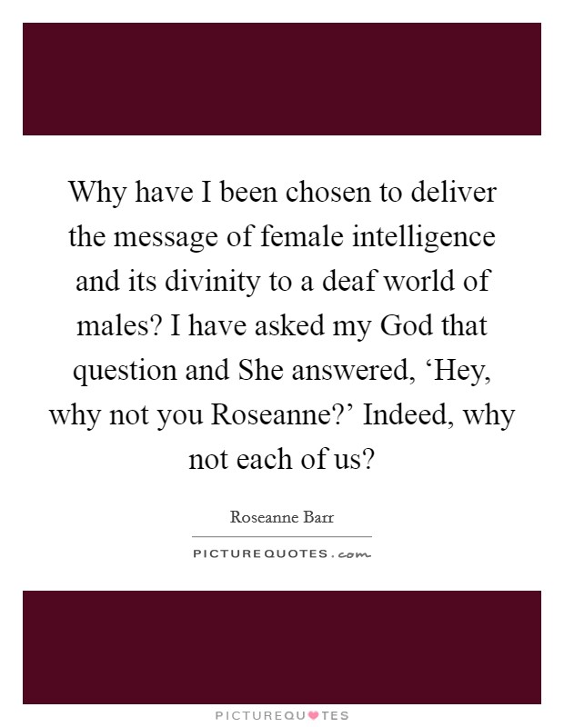Why have I been chosen to deliver the message of female intelligence and its divinity to a deaf world of males? I have asked my God that question and She answered, ‘Hey, why not you Roseanne?' Indeed, why not each of us? Picture Quote #1