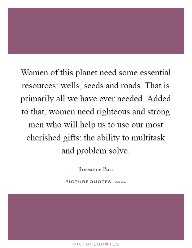 Women of this planet need some essential resources: wells, seeds and roads. That is primarily all we have ever needed. Added to that, women need righteous and strong men who will help us to use our most cherished gifts: the ability to multitask and problem solve Picture Quote #1