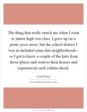 The thing that really struck me when I went to junior high was class. I grew up on a pretty poor street, but the school district I was in included some fine neighborhoods - so I got to know a couple of the kids from those places and went to their houses and experienced such culture shock Picture Quote #1