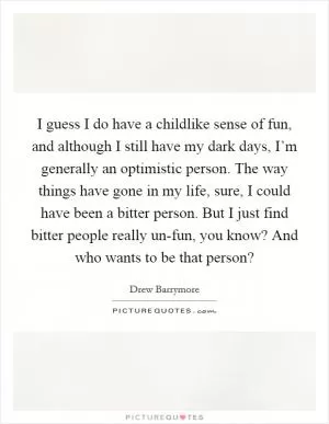 I guess I do have a childlike sense of fun, and although I still have my dark days, I’m generally an optimistic person. The way things have gone in my life, sure, I could have been a bitter person. But I just find bitter people really un-fun, you know? And who wants to be that person? Picture Quote #1