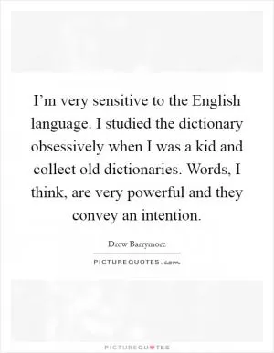 I’m very sensitive to the English language. I studied the dictionary obsessively when I was a kid and collect old dictionaries. Words, I think, are very powerful and they convey an intention Picture Quote #1