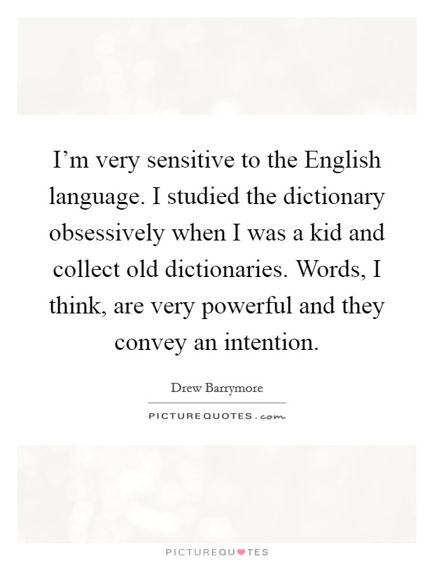 I'm very sensitive to the English language. I studied the dictionary obsessively when I was a kid and collect old dictionaries. Words, I think, are very powerful and they convey an intention Picture Quote #1