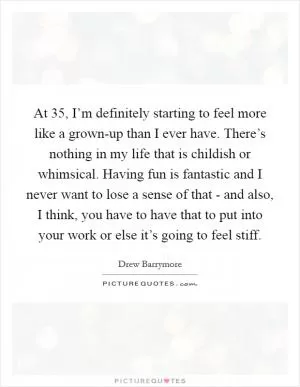 At 35, I’m definitely starting to feel more like a grown-up than I ever have. There’s nothing in my life that is childish or whimsical. Having fun is fantastic and I never want to lose a sense of that - and also, I think, you have to have that to put into your work or else it’s going to feel stiff Picture Quote #1