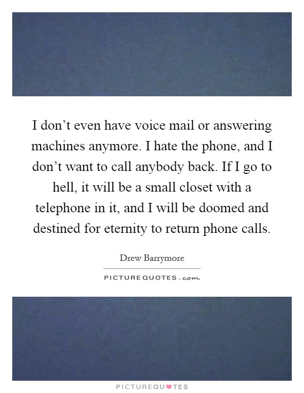 I don't even have voice mail or answering machines anymore. I hate the phone, and I don't want to call anybody back. If I go to hell, it will be a small closet with a telephone in it, and I will be doomed and destined for eternity to return phone calls Picture Quote #1