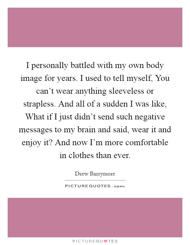 I personally battled with my own body image for years. I used to tell myself, You can't wear anything sleeveless or strapless. And all of a sudden I was like, What if I just didn't send such negative messages to my brain and said, wear it and enjoy it? And now I'm more comfortable in clothes than ever Picture Quote #1