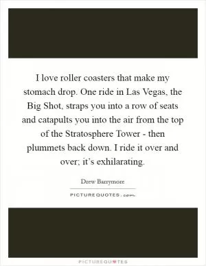 I love roller coasters that make my stomach drop. One ride in Las Vegas, the Big Shot, straps you into a row of seats and catapults you into the air from the top of the Stratosphere Tower - then plummets back down. I ride it over and over; it’s exhilarating Picture Quote #1