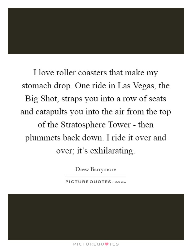I love roller coasters that make my stomach drop. One ride in Las Vegas, the Big Shot, straps you into a row of seats and catapults you into the air from the top of the Stratosphere Tower - then plummets back down. I ride it over and over; it's exhilarating Picture Quote #1