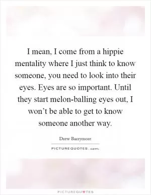 I mean, I come from a hippie mentality where I just think to know someone, you need to look into their eyes. Eyes are so important. Until they start melon-balling eyes out, I won’t be able to get to know someone another way Picture Quote #1
