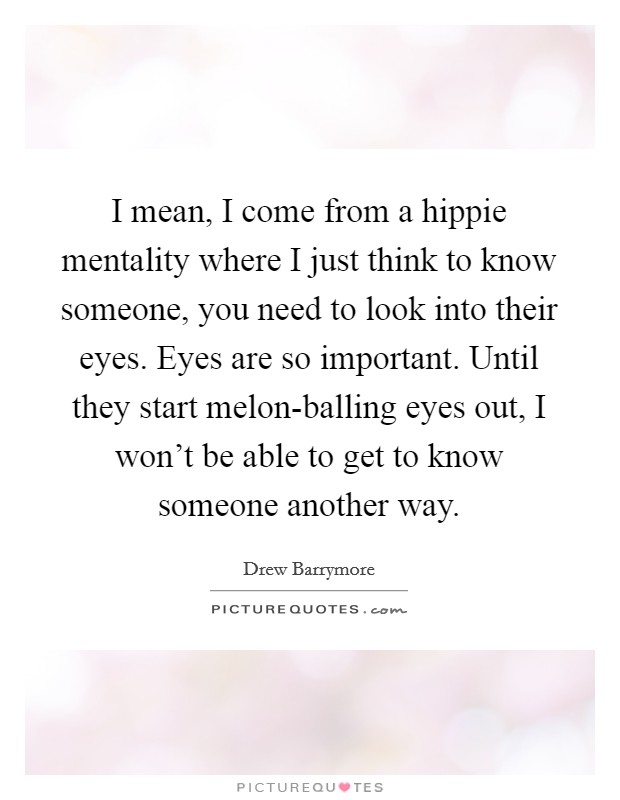 I mean, I come from a hippie mentality where I just think to know someone, you need to look into their eyes. Eyes are so important. Until they start melon-balling eyes out, I won't be able to get to know someone another way Picture Quote #1