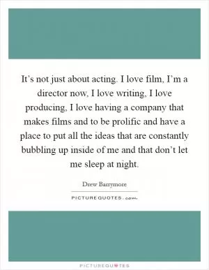It’s not just about acting. I love film, I’m a director now, I love writing, I love producing, I love having a company that makes films and to be prolific and have a place to put all the ideas that are constantly bubbling up inside of me and that don’t let me sleep at night Picture Quote #1
