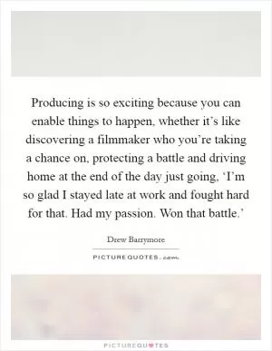 Producing is so exciting because you can enable things to happen, whether it’s like discovering a filmmaker who you’re taking a chance on, protecting a battle and driving home at the end of the day just going, ‘I’m so glad I stayed late at work and fought hard for that. Had my passion. Won that battle.’ Picture Quote #1