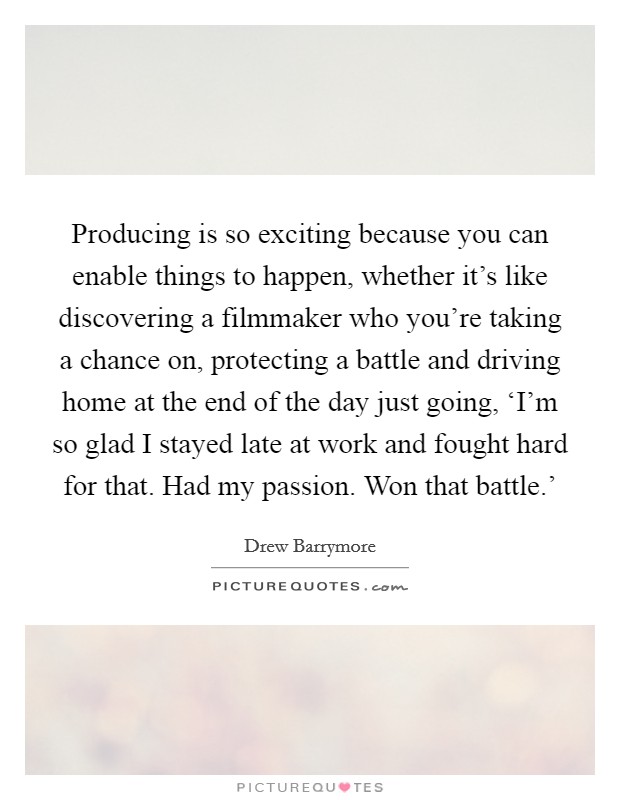 Producing is so exciting because you can enable things to happen, whether it's like discovering a filmmaker who you're taking a chance on, protecting a battle and driving home at the end of the day just going, ‘I'm so glad I stayed late at work and fought hard for that. Had my passion. Won that battle.' Picture Quote #1