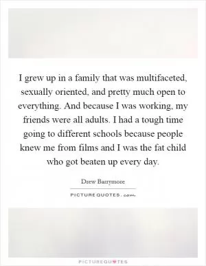 I grew up in a family that was multifaceted, sexually oriented, and pretty much open to everything. And because I was working, my friends were all adults. I had a tough time going to different schools because people knew me from films and I was the fat child who got beaten up every day Picture Quote #1
